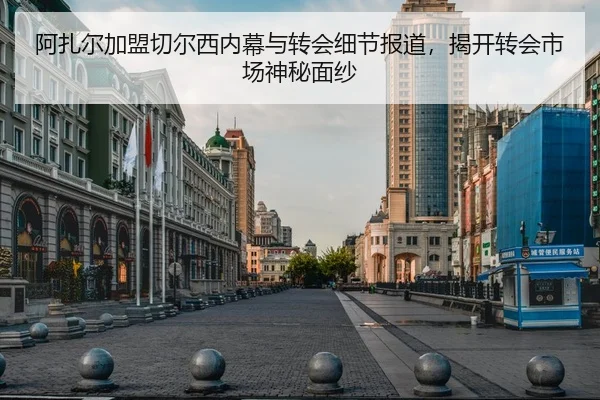阿扎尔加盟切尔西内幕与转会细节报道，揭开转会市场神秘面纱